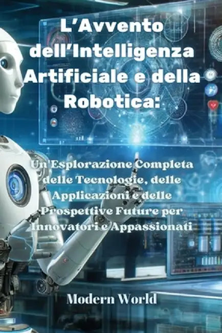 L'Avvento dell'Intelligenza Artificiale e della Robotica: Un'Esplorazione Completa delle Tecnologie, delle Applicazioni e delle Prospettive Future per by Modern World