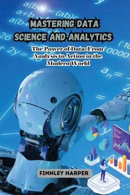Mastering Data Science and Analytics: The Power of Data: From Analysis to Action in the Modern World by Finnley Harper