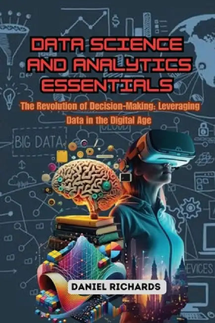 Data Science and Analytics Essentials: The Revolution of Decision-Making: Leveraging Data in the Digital Age by Daniel Richards