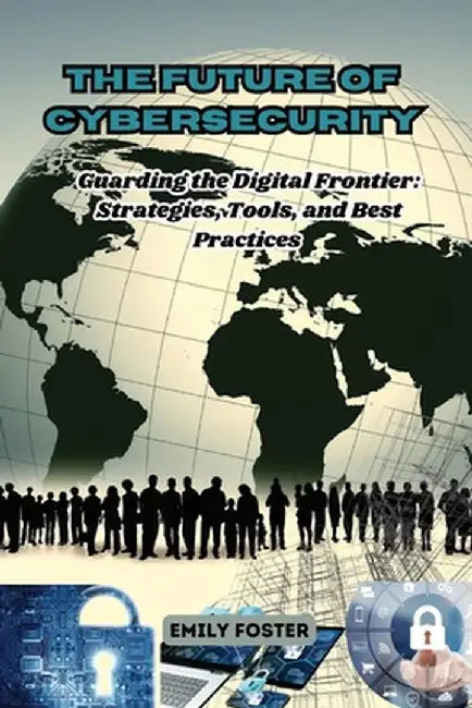 The Future of Cybersecurity: Guarding the Digital Frontier: Strategies, Tools, and Best Practices by Emily Foster