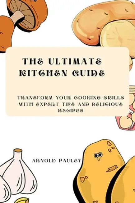 The Ultimate Kitchen Guide: Transform Your Cooking Skills with Expert Tips and Delicious Recipes by Arnold Pauley