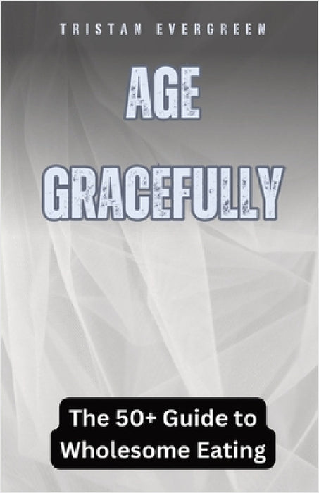 Age Gracefully: The 50+ Guide to Wholesome Eating by Tristan Evergreen