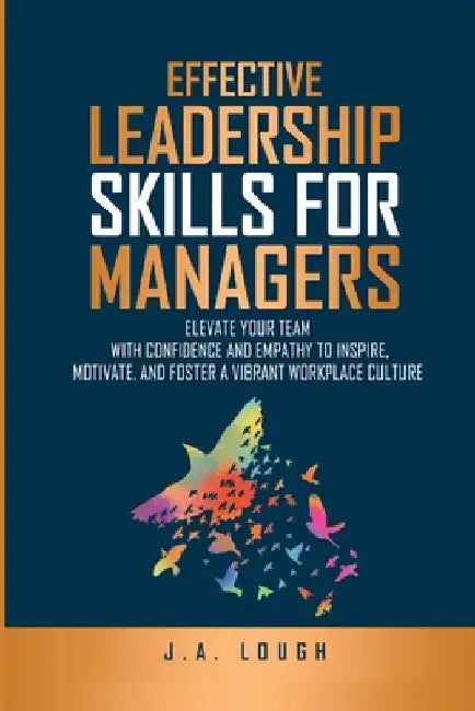 Effective Leadership Skills for Managers: Elevate Your Team with Confidence and Empathy to Inspire, Motivate and Foster a Vibrant Workplace Culture by J. A. Lough