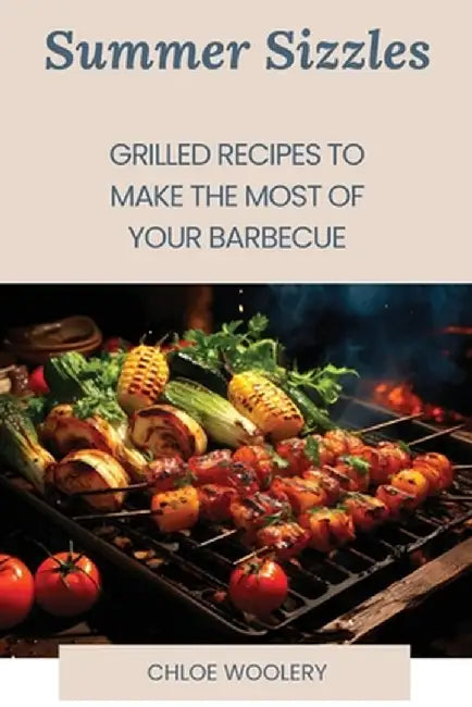 Summer Sizzles: Grilled Recipes to Make the Most of Your Barbecue by Chloe Woolery