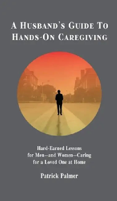 A Husband's Guide to Hands-On Caregiving: Hard-Earned Lessons for Men-and Women-Caring for a Loved One at Home by Patrick Palmer