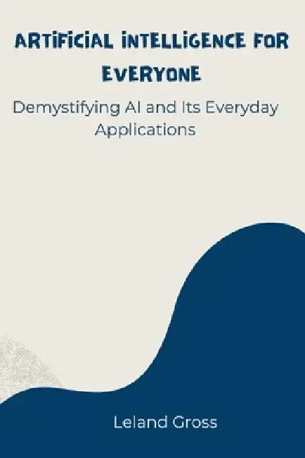 Artificial Intelligence for Everyone: Demystifying AI and Its Everyday Applications by Leland Gross