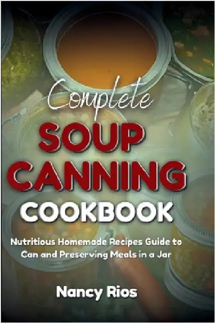 Complete Soup Canning Cookbook: Nutritious Homemade Recipes Guide to Can and Preserving Meals in a Jar by Rios, Nancy