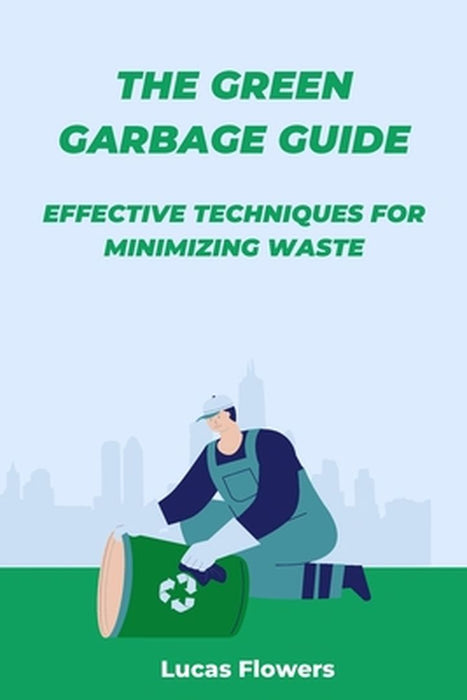 The Green Garbage Guide: Effective Techniques for Minimizing Waste by Lucas Flowers
