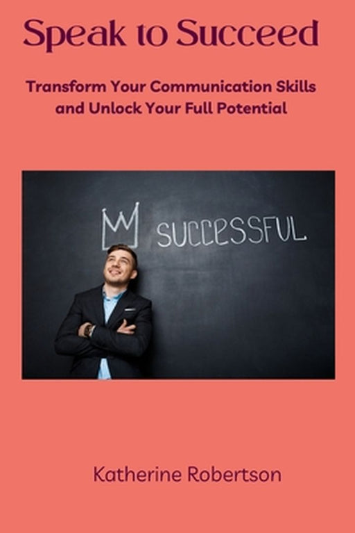 Speak to Succeed: Transform Your Communication Skills and Unlock Your Full Potential by Katherine Robertson