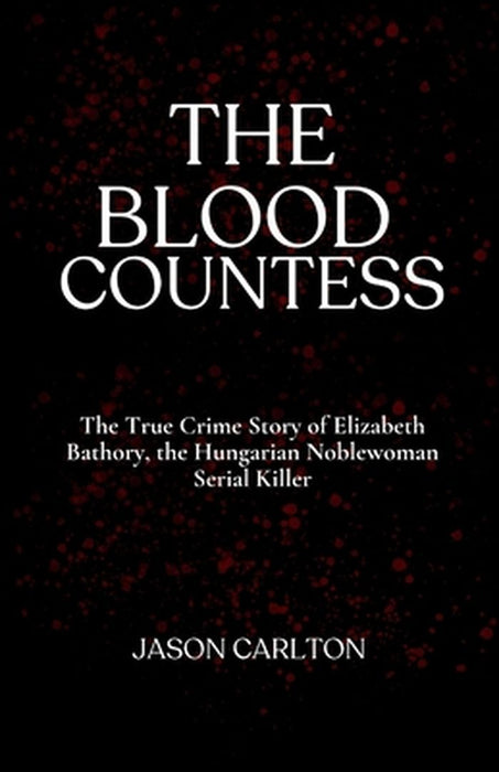 The Blood Countess: The True Crime Story of Elizabeth Bathory, the Hungarian Noblewoman Serial Killer by Jason Carlton