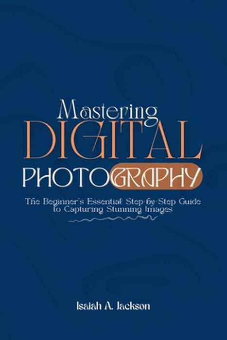Mastering Digital Photography: The Beginner's Essential Step-by-Step Guide to Capturing Stunning Images by Isaiah A. Jackson