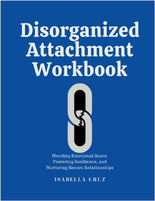 Disorganized Attachment Workbook: Mending Emotional Scars, Fostering Resilience, and Nurturing Secure Relationships by Isabella Cruz