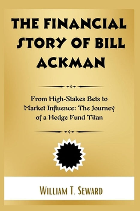 The Financial Story of Bill Ackman: From High-Stakes Bets to Market Influence: The Journey of a Hedge Fund Titan by William T. Seward