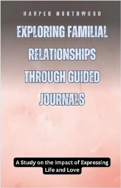 Exploring Familial Relationships Through Guided Journals: A Study on the Impact of Expressing Life and Love by Harper Northwood