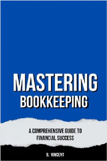 Mastering Bookkeeping: A Comprehensive Guide to Financial Success by B. Vincent