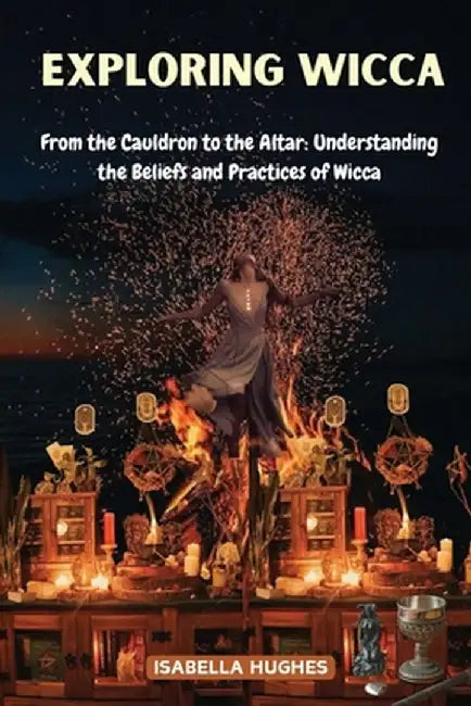 Exploring Wicca: From the Cauldron to the Altar: Understanding the Beliefs and Practices of Wicca by Isabella Hughes