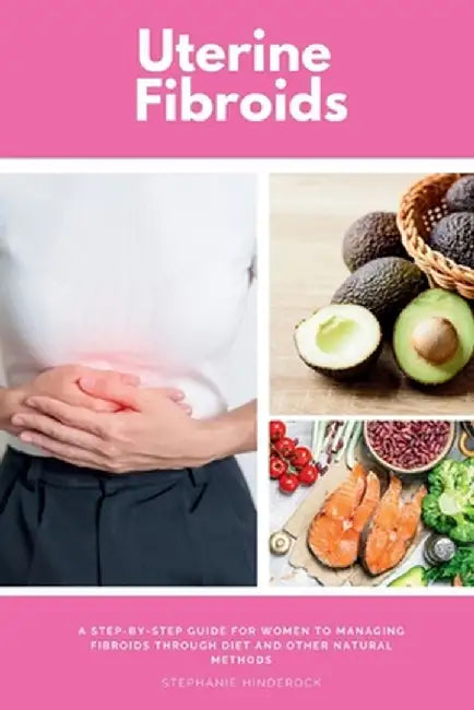 Uterine Fibroids: A Step-by-Step Guide for Women to Managing Fibroids Through Diet and Other Natural Methods by Stephanie Hinderock