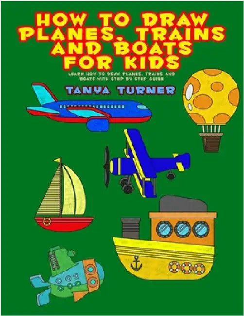 How to Draw Planes, Trains and Boats for Kids: Learn How to Draw Planes, Trains and Boats with Step by Step Guide by Turner, Tanya