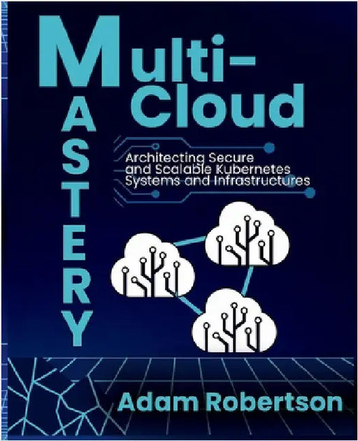 Multi-Cloud Mastery: Architecting Secure and Scalable Kubernetes Systems and Infrastructures. by Robertson, Adam