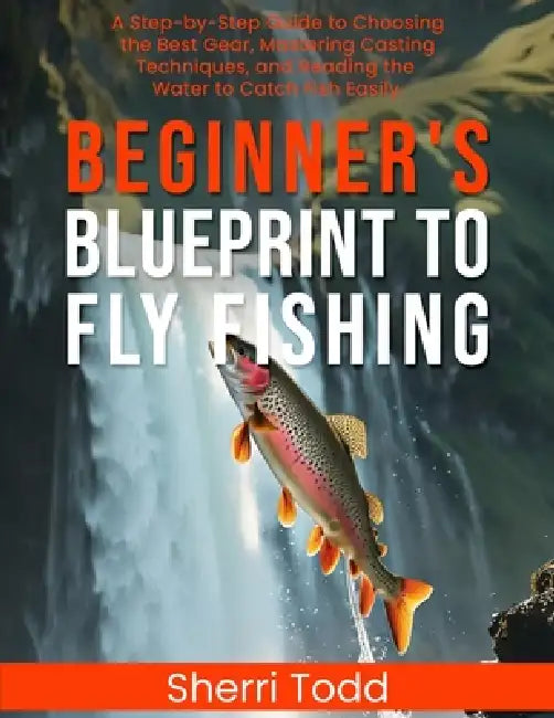 Beginner's Blueprint to Fly Fishing: A Step-by-Step Guide to Choosing the Best Gear, Mastering Casting Techniques, and Reading the Water to Catch Fish by Sherri Todd