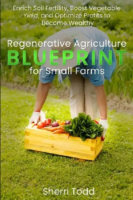 Regenerative Agriculture BLUEPRINT for Small Farms: Enrich Soil Fertility, Boost Vegetable Yield, and Optimize Profits to Become Wealthy by Sherri Todd