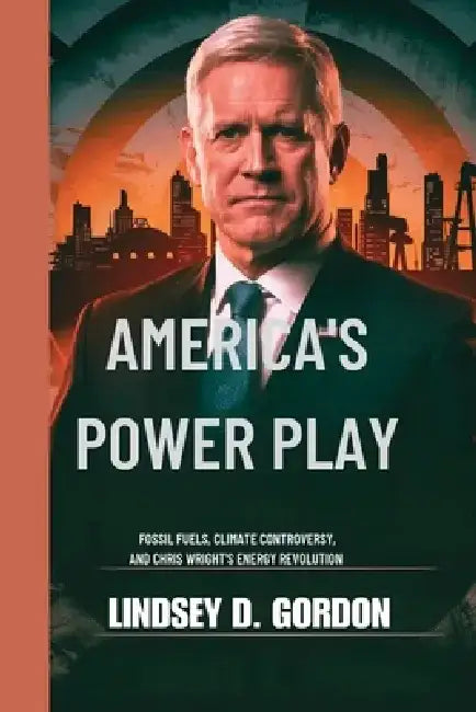 America's Power Play: Fossil Fuels, Climate Controversy, and Chris Wright's Energy Revolution by Lindsey T. Gordon