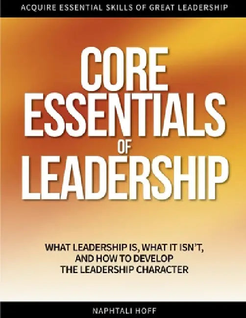 Core Essentials of Leadership: What Leadership Is, What It Isn't, and How to Develop the Leadership Character by Naphtali Hoff Psyd