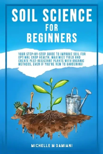 Soil Science For Beginners: Your Step-By-Step Guide To Improve Soil For Optimal Crop Health, Maximize Yield And Create Pest-Resistant Plants With Orga by Michelle M. Damiani