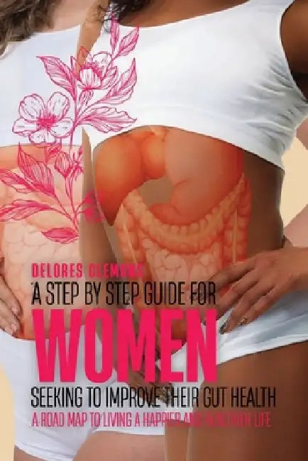 A Step-by-Step Guide for Women Seeking to Improve Their Gut Health: A Road Map to Living a Happier and Healthier Life by Delores Clemons