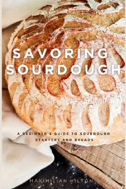 Savoring Sourdough: A Beginner's Guide to Sourdough Starters and Breads by Maximilian Hilton