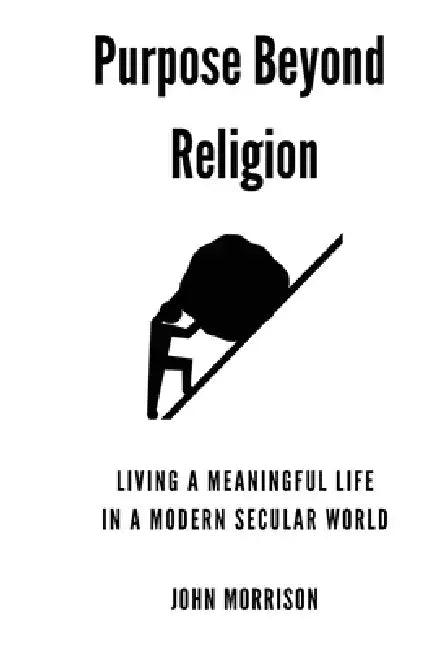 Purpose Beyond Religion: Living a Meaningful Live in a Modern Secular World by John Morrison