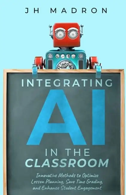 Integrating AI in the Classroom: Innovative Methods to Optimize Lesson Planning, Save Time Grading, and Enhance Student Engagement by Jh Madron