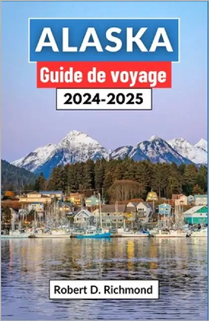Alaska Guide de voyage 2024-2025: Un voyage complet à travers les secrets de la dernière frontière, des sommets glaciaires à la toundra sauvage by D. Richmond, Robert