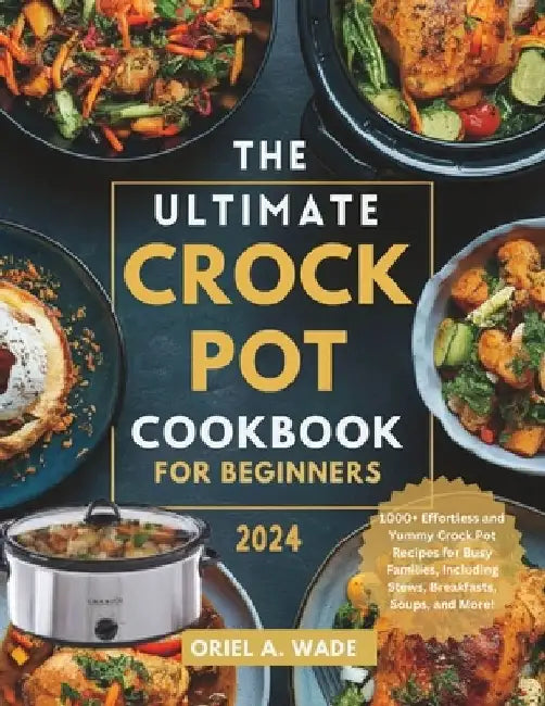 The Ultimate Crock Pot Cookbook for Beginners 2024: 1000+ Effortless and Yummy Crock Pot Recipes for Busy Families, Including Stews, Breakfasts, Soups by Oriel A. Wade