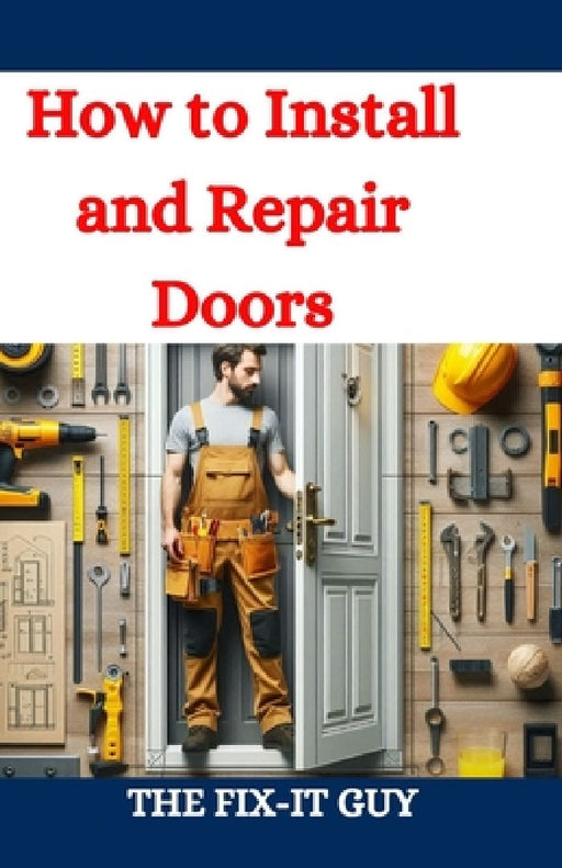 How to Install and Repair Doors: A DIY Guide to Door Installation, Maintenance, and Troubleshooting for Homeowners and Contractors by The Fix-It Guy