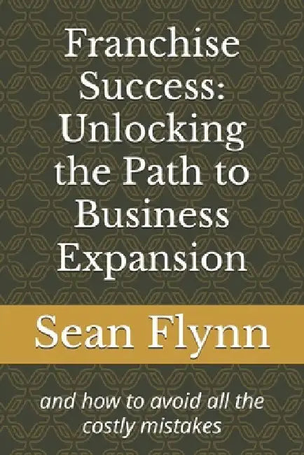 Franchise Success: Unlocking the Path to Business Expansion: and how to avoid all the costly mistakes by Sean Flynn