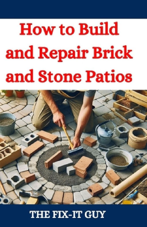 How to Build and Repair Brick and Stone Patios: Outdoor Living Spaces, Hardscaping Projects, Masonry Techniques, and Landscaping Ideas for Beginners a by The Fix-It Guy