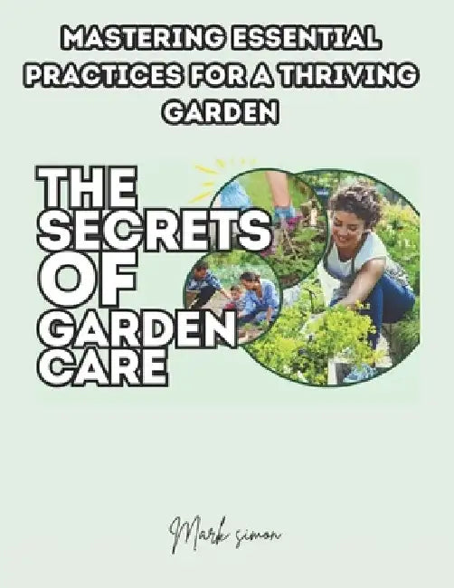 The Secrets of Garden Care: Mastering Essential Practices for a Thriving Garden by Mark Simon