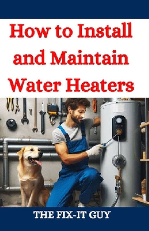How to Install and Maintain Water Heaters: Troubleshooting, Energy Efficiency, and Money-Saving Tips for Homeowners and Plumbers by The Fix-It Guy