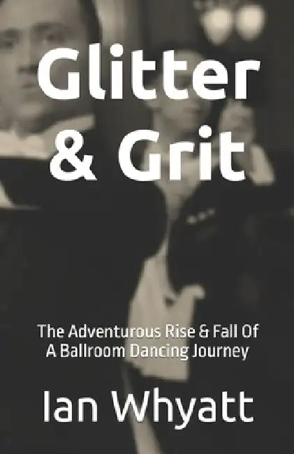 Glitter & Grit: The Adventurous Rise & Fall Of A Ballroom Dancing Journey by Ian Whyatt