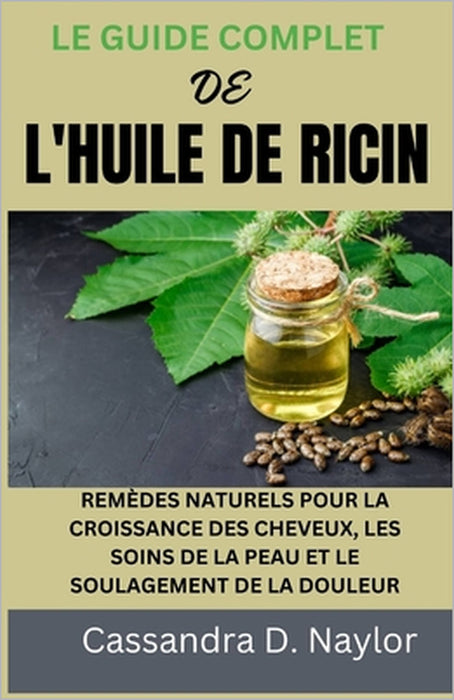 Le Guide Complet de l'Huile de Ricin: Remèdes Naturels Pour La Croissance Des Cheveux, Les Soins de la Peau Et Le Soulagement de la Douleur by Cassandra D. Naylor
