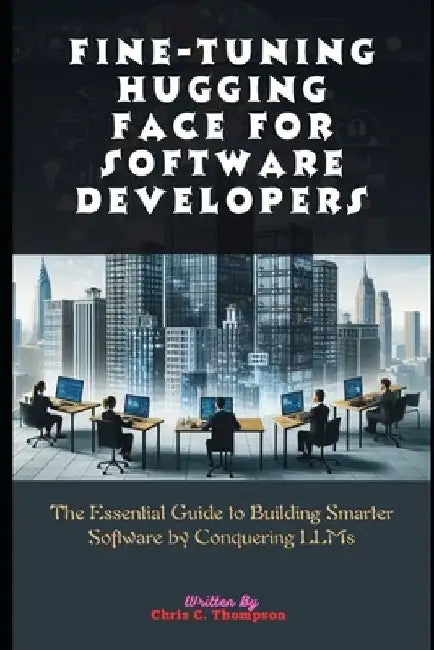 Fine-tuning Hugging Face For Software Developers: The Essential Guide to Building Smarter Software by Conquering LLMs by Chris C. Thompson