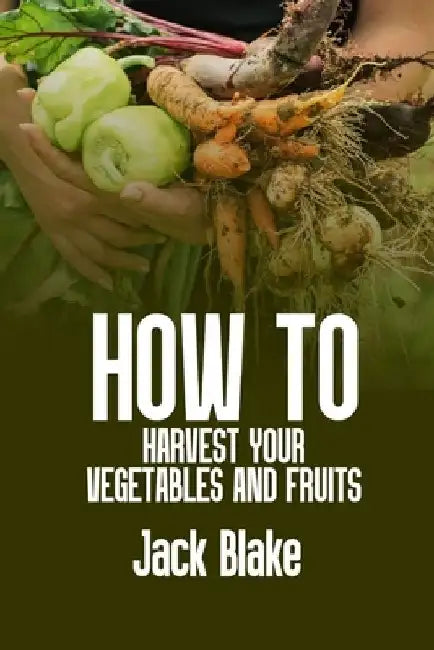How To Harvest Your Vegetables And Fruits by Jack Blake