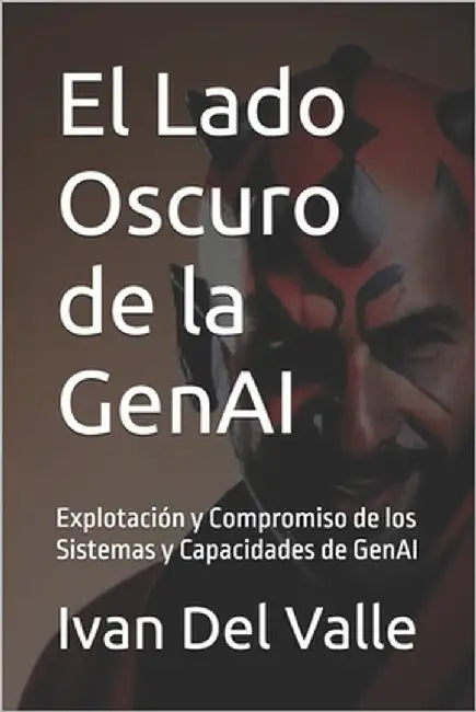 El Lado Oscuro de la GenAI: Explotación y Compromiso de los Sistemas y Capacidades de GenAI by del Valle, Ivan