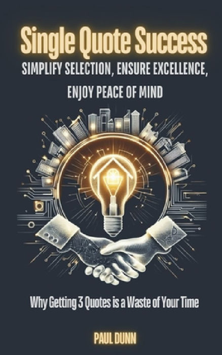 Single Quote Success: Simplify Selection, Ensure Excellence, Enjoy Peace of Mind: Why Getting 3 Quotes is a Waste of Your Time by Paul Dunn