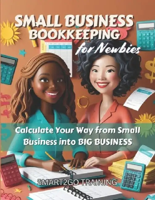 Small Business Bookkeeping for Newbies: Calculate Your Way from Small Business into BIG BUSINESS by Smart2go Training