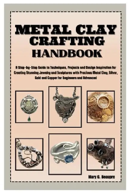 Metal Clay Crafting Handbook: Step-by-Step Guide to Techniques, Projects & Design Inspiration for Creating Stunning Jewelry & Sculptures with Precio by Mary G. Beaupre