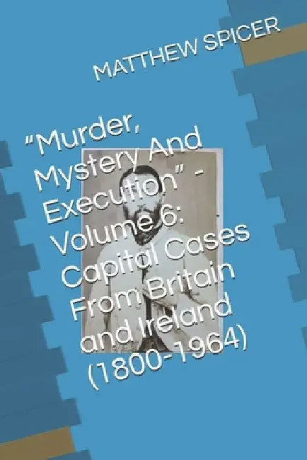 "Murder, Mystery And Execution" - Volume 6: Capital Cases From Britain and Ireland (1800-1964) by Matthew Spicer