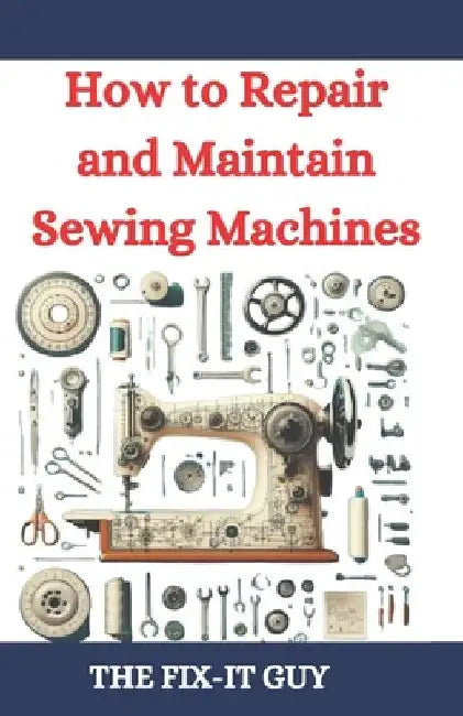 How to Repair and Maintain Sewing Machines: Troubleshooting, Fixing, and Servicing All Types of Sewing Machines for Beginners and Professionals by The Fix-It Guy