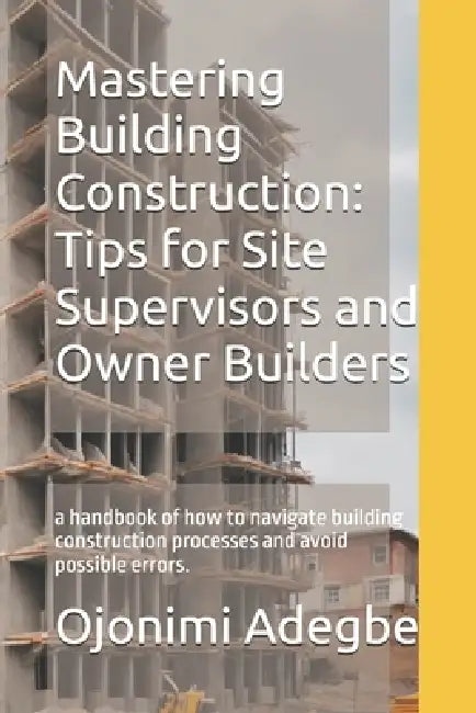 Mastering Building Construction: Tips for Site Supervisors and Owner Builders: a handbook of how to navigate building construction processes and avoid by Ojonimi Adegbe
